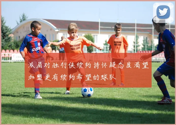 浓眉对独行侠续约持怀疑态度渴望加盟更有续约希望的球队