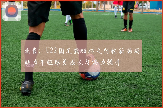 北青：U22国足熊猫杯之行收获满满助力年轻球员成长与实力提升