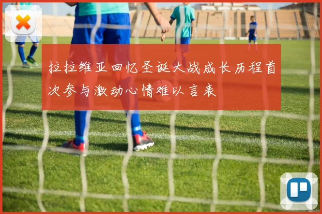 拉拉维亚回忆圣诞大战成长历程首次参与激动心情难以言表