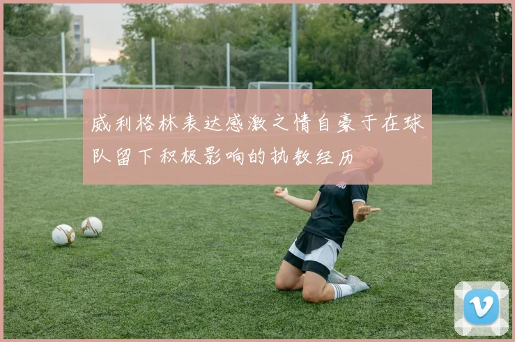 威利格林表达感激之情自豪于在球队留下积极影响的执教经历