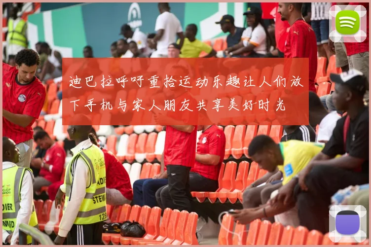 迪巴拉呼吁重拾运动乐趣让人们放下手机与家人朋友共享美好时光