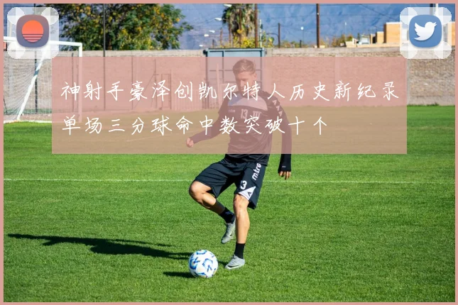 神射手豪泽创凯尔特人历史新纪录单场三分球命中数突破十个