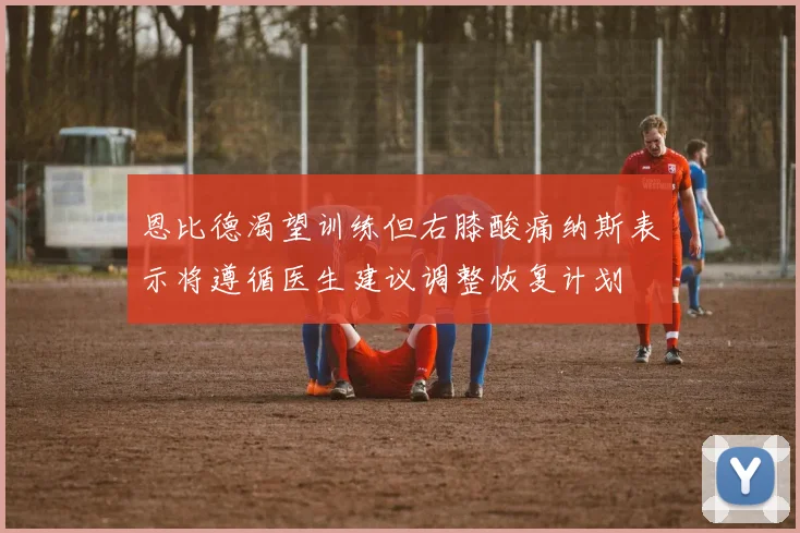 恩比德渴望训练但右膝酸痛纳斯表示将遵循医生建议调整恢复计划