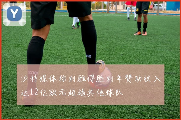 沙特媒体称利雅得胜利年赞助收入达12亿欧元超越其他球队