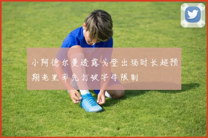 小阿德尔曼透露戈登出场时长超预期老里率先打破字母限制