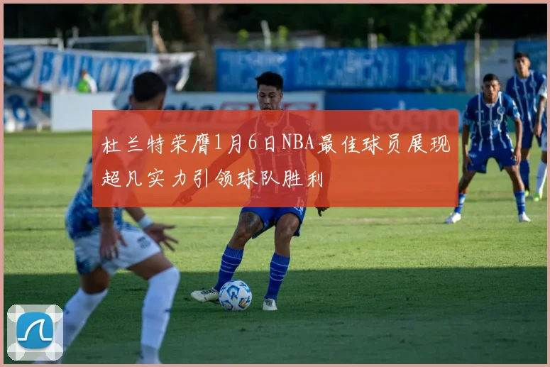 杜兰特荣膺1月6日NBA最佳球员展现超凡实力引领球队胜利