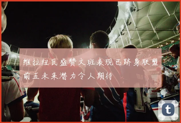 维拉纽瓦盛赞文班表现已跻身联盟前五未来潜力令人期待