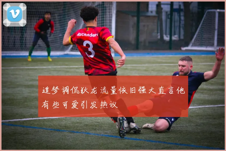 追梦调侃狄龙流量依旧强大直言他有些可爱引发热议