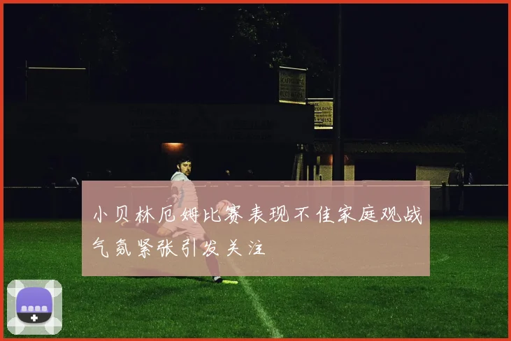 小贝林厄姆比赛表现不佳家庭观战气氛紧张引发关注