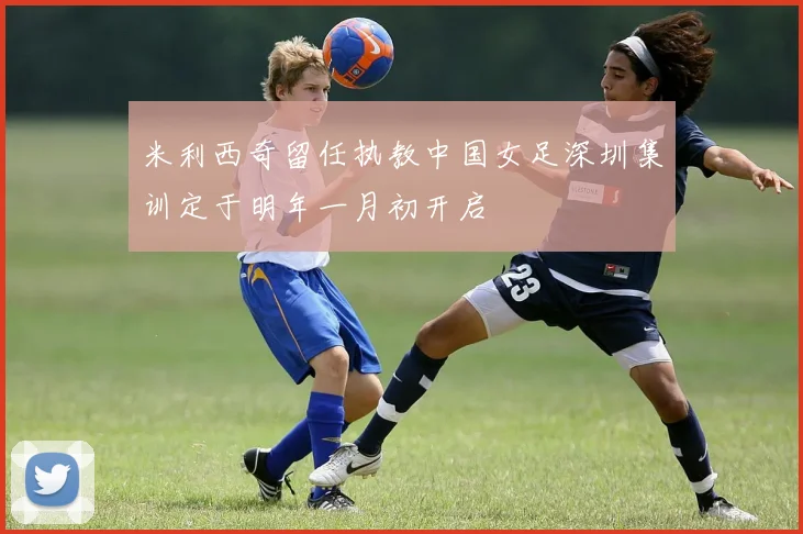 米利西奇留任执教中国女足深圳集训定于明年一月初开启