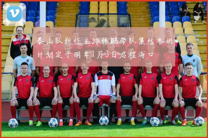 泰山队新任主帅韩鹏带队集结冬训计划定于明年1月3日启程海口
