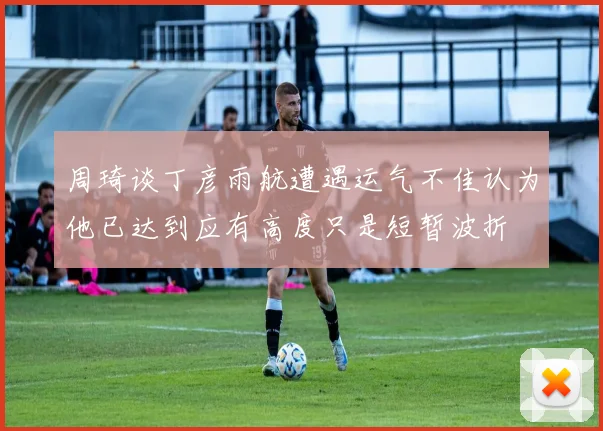 周琦谈丁彦雨航遭遇运气不佳认为他已达到应有高度只是短暂波折