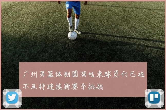 广州男篮体测圆满结束球员们已迫不及待迎接新赛季挑战