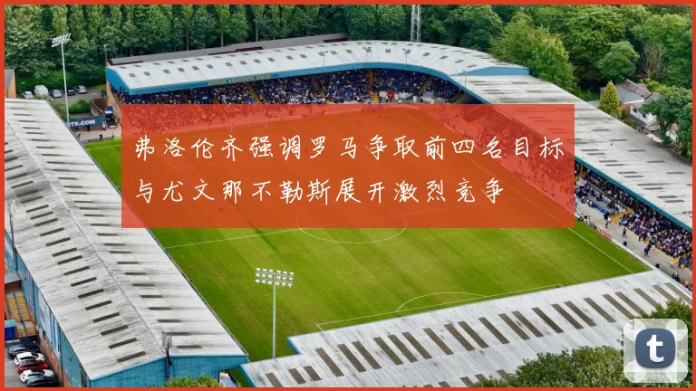 弗洛伦齐强调罗马争取前四名目标与尤文那不勒斯展开激烈竞争