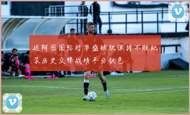 迈阿密国际对华盛顿联保持不败纪录历史交锋战绩平分秋色