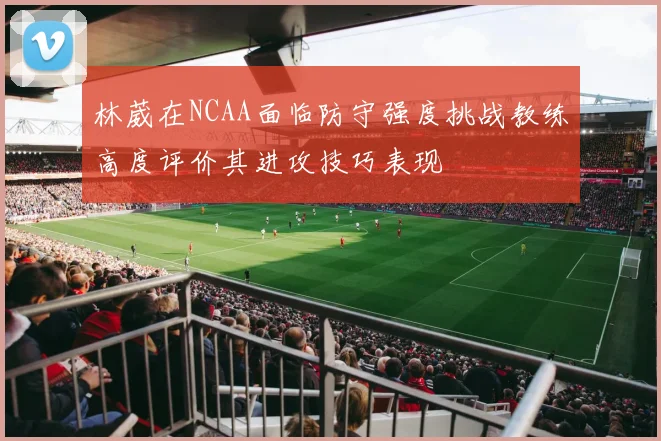 林葳在NCAA面临防守强度挑战教练高度评价其进攻技巧表现