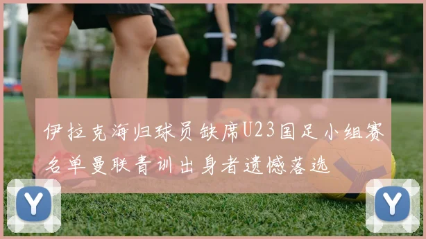 伊拉克海归球员缺席U23国足小组赛名单曼联青训出身者遗憾落选