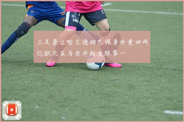 三足鼎立哈兰德姆巴佩身价重回两亿欧元亚马尔并列全球第一