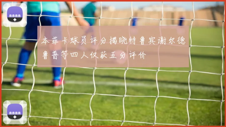 本菲卡球员评分揭晓特鲁宾谢尔德鲁普等四人仅获五分评价
